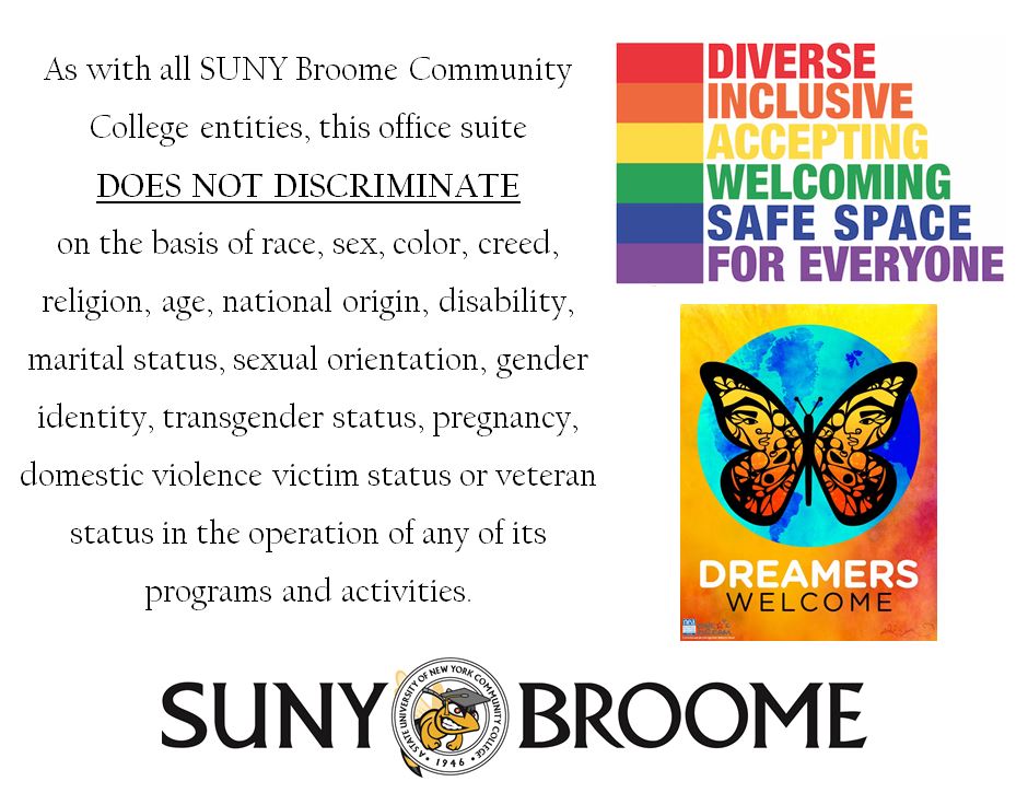As with all SUNY Broome Community College entities, this office suite does not discriminate on the basis of race, sex, color, creed, religion, age, national origin, gender identity, transgender status, pregnancy, domestic violence victim status or veteran status in the operation of any of its programs and activities
